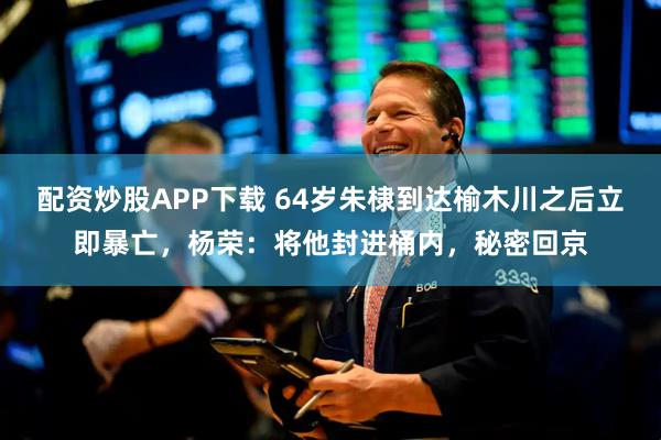 配资炒股APP下载 64岁朱棣到达榆木川之后立即暴亡，杨荣：将他封进桶内，秘密回京
