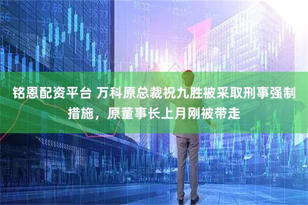 铭恩配资平台 万科原总裁祝九胜被采取刑事强制措施，原董事长上月刚被带走