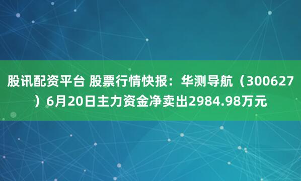 股讯配资平台 股票行情快报：华测导航（300627）6月20日主力资金净卖出2984.98万元