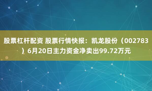股票杠杆配资 股票行情快报：凯龙股份（002783）6月20日主力资金净卖出99.72万元