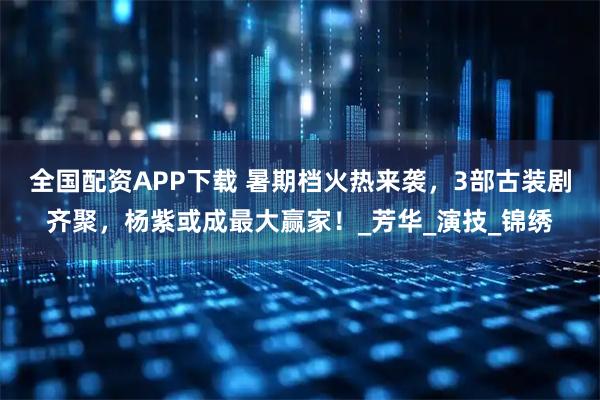 全国配资APP下载 暑期档火热来袭，3部古装剧齐聚，杨紫或成最大赢家！_芳华_演技_锦绣