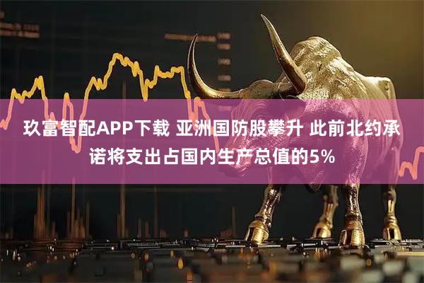 玖富智配APP下载 亚洲国防股攀升 此前北约承诺将支出占国内生产总值的5%
