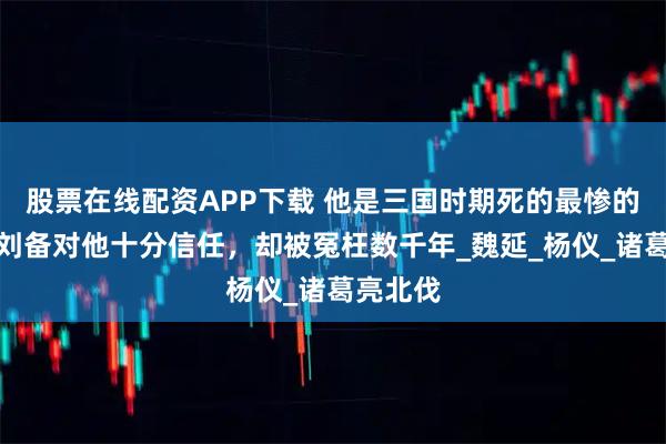 股票在线配资APP下载 他是三国时期死的最惨的名将，刘备对他十分信任，却被冤枉数千年_魏延_杨仪_诸葛亮北伐