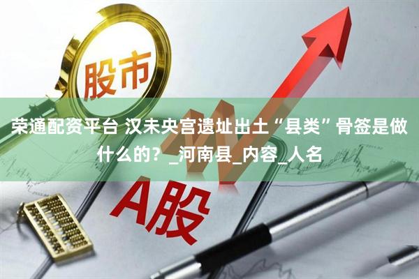 荣通配资平台 汉未央宫遗址出土“县类”骨签是做什么的？_河南县_内容_人名