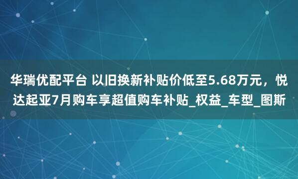 华瑞优配平台 以旧换新补贴价低至5.68万元，悦达起亚7月购车享超值购车补贴_权益_车型_图斯