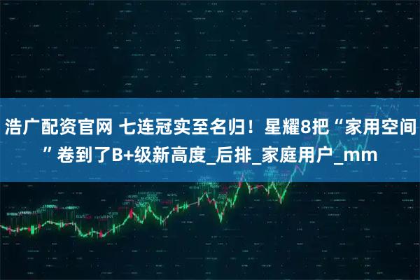 浩广配资官网 七连冠实至名归！星耀8把“家用空间”卷到了B+级新高度_后排_家庭用户_mm