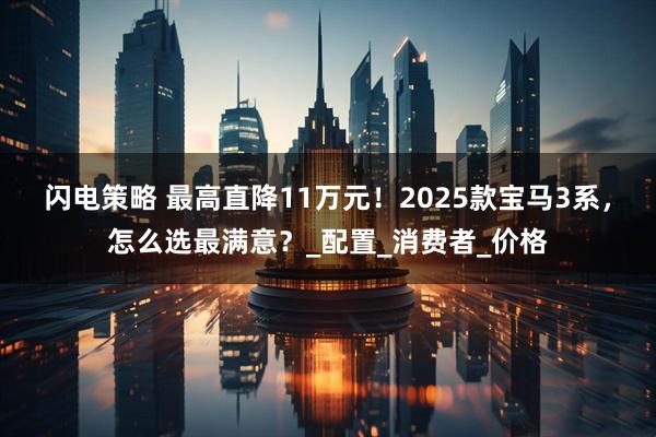 闪电策略 最高直降11万元！2025款宝马3系，怎么选最满意？_配置_消费者_价格