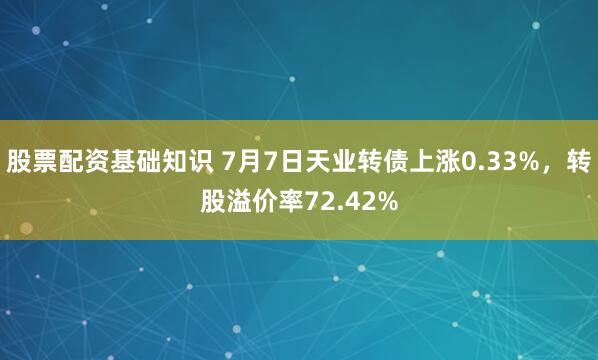 股票配资基础知识 7月7日天业转债上涨0.33%，转股溢价率72.42%