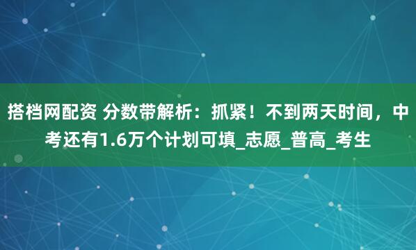 搭档网配资 分数带解析：抓紧！不到两天时间，中考还有1.6万个计划可填_志愿_普高_考生