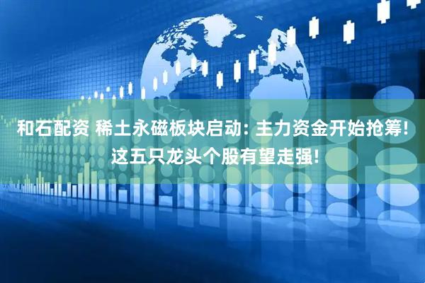 和石配资 稀土永磁板块启动: 主力资金开始抢筹! 这五只龙头个股有望走强!