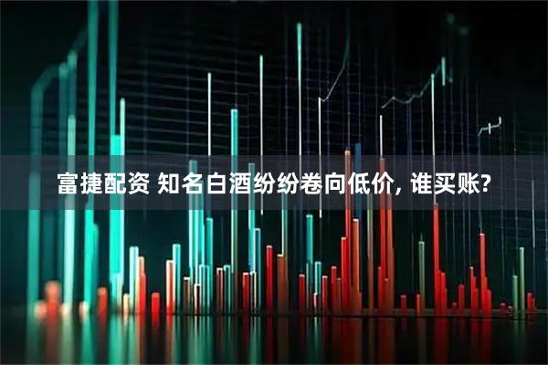 富捷配资 知名白酒纷纷卷向低价, 谁买账?