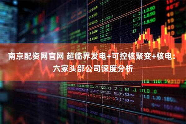 南京配资网官网 超临界发电+可控核聚变+核电: 六家头部公司深度分析