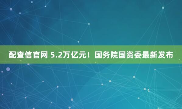 配查信官网 5.2万亿元！国务院国资委最新发布