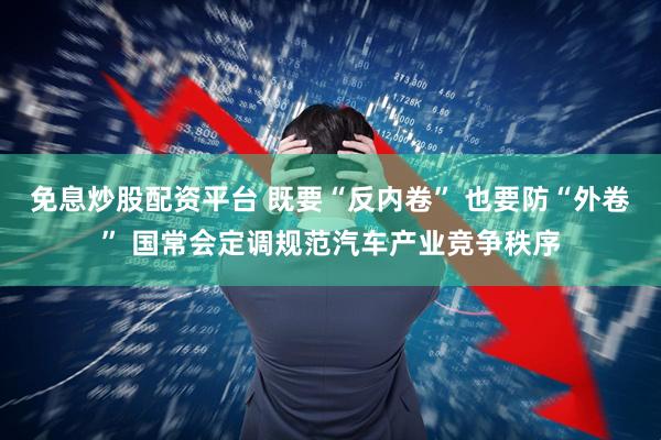 免息炒股配资平台 既要“反内卷” 也要防“外卷” 国常会定调规范汽车产业竞争秩序