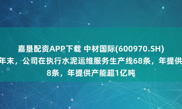 嘉垦配资APP下载 中材国际(600970.SH)：截至2024年末，公司在执行水泥运维服务生产线68条，年提供产能超1亿吨