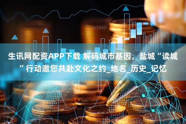 生讯网配资APP下载 解码城市基因，盐城“读城”行动邀您共赴文化之约_地名_历史_记忆
