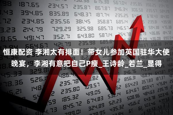 恒康配资 李湘太有排面！带女儿参加英国驻华大使晚宴，李湘有意把自己P瘦_王诗龄_若兰_显得