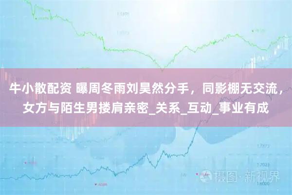 牛小散配资 曝周冬雨刘昊然分手，同影棚无交流，女方与陌生男搂肩亲密_关系_互动_事业有成