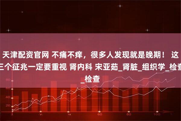 天津配资官网 不痛不痒，很多人发现就是晚期！ 这三个征兆一定要重视 肾内科 宋亚茹_肾脏_组织学_检查