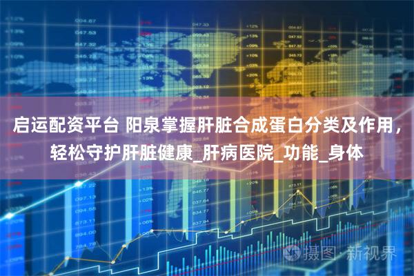 启运配资平台 阳泉掌握肝脏合成蛋白分类及作用，轻松守护肝脏健康_肝病医院_功能_身体