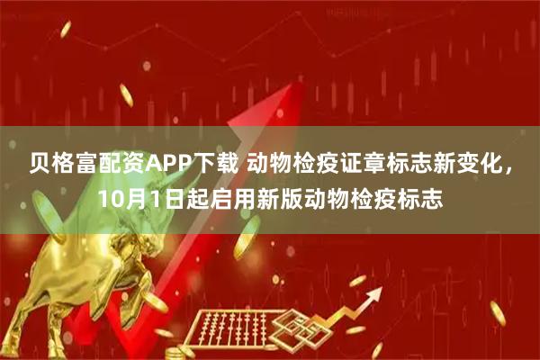 贝格富配资APP下载 动物检疫证章标志新变化，10月1日起启用新版动物检疫标志