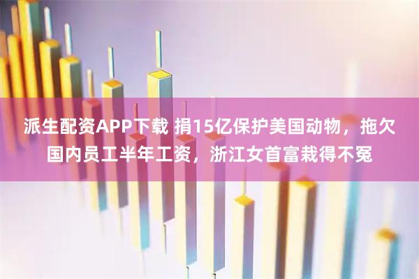 派生配资APP下载 捐15亿保护美国动物，拖欠国内员工半年工资，浙江女首富栽得不冤