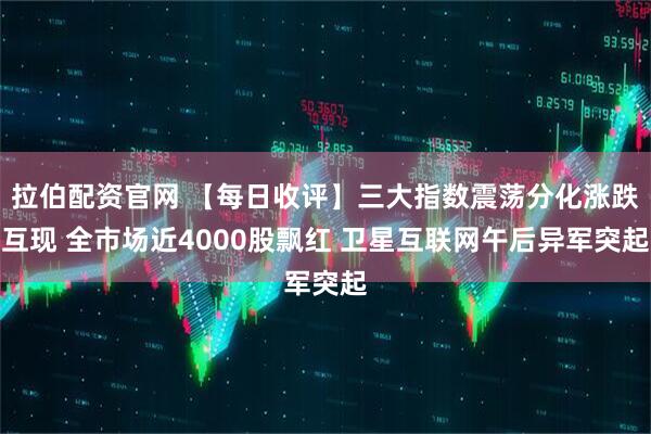 拉伯配资官网 【每日收评】三大指数震荡分化涨跌互现 全市场近4000股飘红 卫星互联网午后异军突起