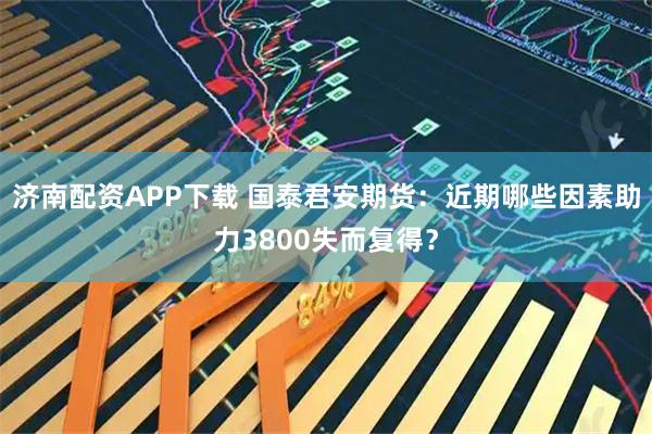 济南配资APP下载 国泰君安期货：近期哪些因素助力3800失而复得？