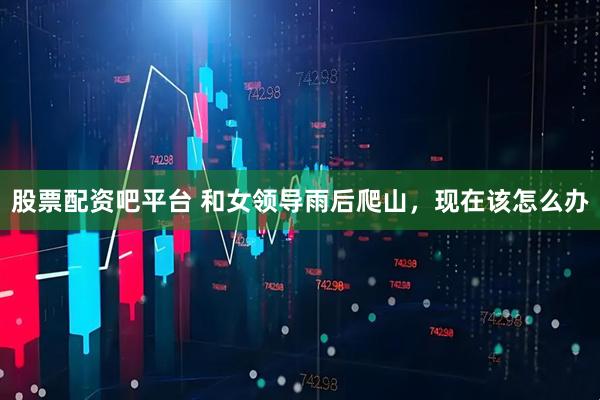 股票配资吧平台 和女领导雨后爬山，现在该怎么办