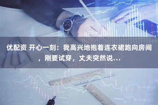 优配资 开心一刻：我高兴地抱着连衣裙跑向房间，刚要试穿，丈夫突然说…