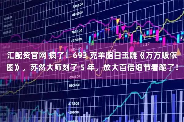 汇配资官网 疯了！693 克羊脂白玉雕《万方皈依图》，苏然大师刻了 5 年，放大百倍细节看跪了！