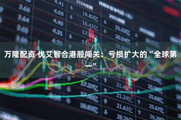 万隆配资 优艾智合港股闯关：亏损扩大的“全球第一”