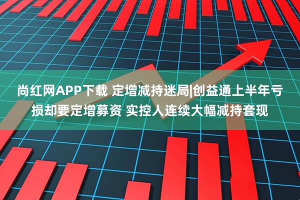 尚红网APP下载 定增减持迷局|创益通上半年亏损却要定增募资 实控人连续大幅减持套现