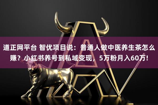 道正网平台 智优项目说：普通人做中医养生茶怎么赚？小红书养号到私域变现，5万粉月入60万!