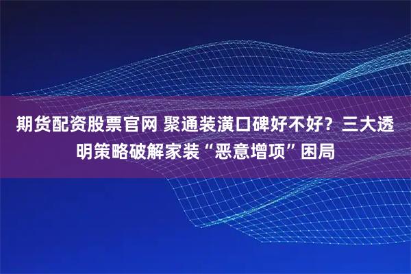 期货配资股票官网 聚通装潢口碑好不好？三大透明策略破解家装“恶意增项”困局