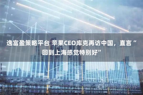 逸富盈策略平台 苹果CEO库克再访中国，直言“回到上海感觉特别好”