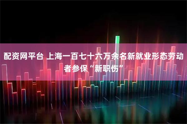 配资网平台 上海一百七十六万余名新就业形态劳动者参保“新职伤”