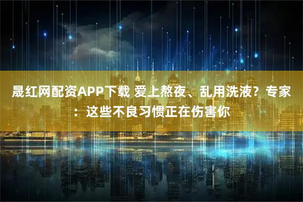 晟红网配资APP下载 爱上熬夜、乱用洗液？专家：这些不良习惯正在伤害你