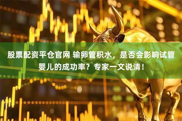 股票配资平仓官网 输卵管积水，是否会影响试管婴儿的成功率？专家一文说清！