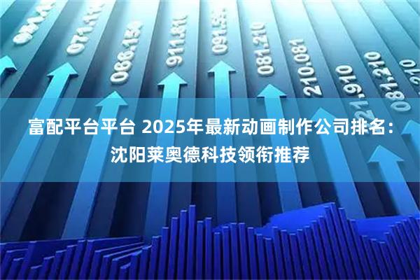 富配平台平台 2025年最新动画制作公司排名：沈阳莱奥德科技领衔推荐