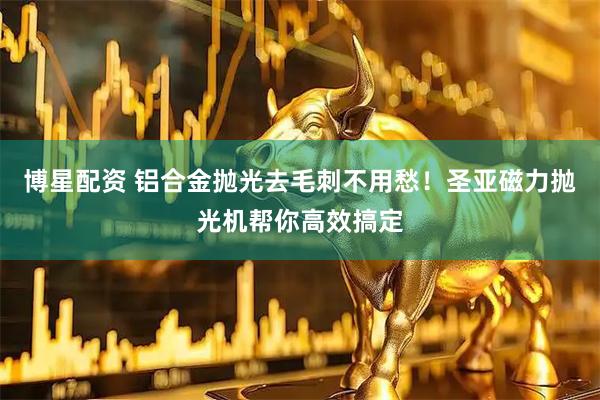 博星配资 铝合金抛光去毛刺不用愁！圣亚磁力抛光机帮你高效搞定