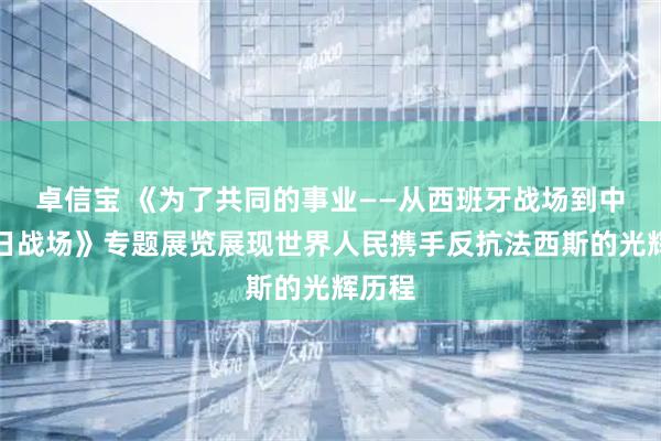 卓信宝 《为了共同的事业——从西班牙战场到中国抗日战场》专题展览展现世界人民携手反抗法西斯的光辉历程