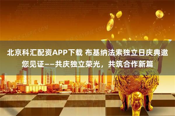 北京科汇配资APP下载 布基纳法索独立日庆典邀您见证——共庆独立荣光，共筑合作新篇