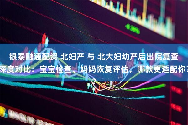 银泰融通配资 北妇产 与 北大妇幼产后出院复查深度对比：宝宝检查、妈妈恢复评估，哪款更适配你？