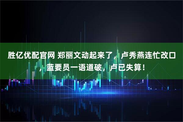 胜亿优配官网 郑丽文动起来了，卢秀燕连忙改口，蓝要员一语道破，卢已失算！