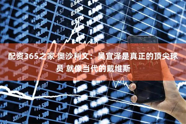 配资365之家 奥沙利文：吴宜泽是真正的顶尖球员 就像当代的戴维斯