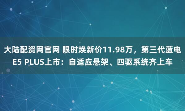 大陆配资网官网 限时焕新价11.98万，第三代蓝电E5 PLUS上市：自适应悬架、四驱系统齐上车