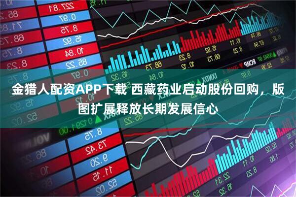 金猎人配资APP下载 西藏药业启动股份回购，版图扩展释放长期发展信心