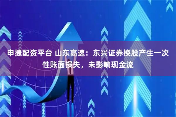 申捷配资平台 山东高速：东兴证券换股产生一次性账面损失，未影响现金流