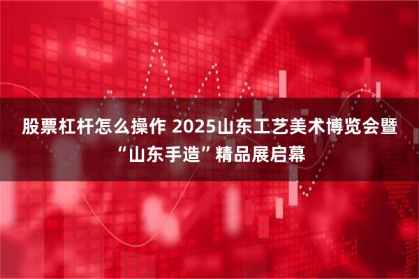 股票杠杆怎么操作 2025山东工艺美术博览会暨“山东手造”精品展启幕